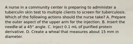 A nurse in a community center is preparing to administer a tuberculin skin test to multiple clients to screen for tuberculosis. Which of the following actions should the nurse take? A. Prepare the outer aspect of the upper arm for the injection. B. Insert the needle at a 45° angle. C. Inject 0.1 mL of purified protein derivative. D. Create a wheal that measures about 15 mm in diameter.