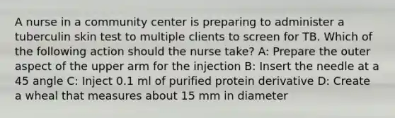 A nurse in a community center is preparing to administer a tuberculin skin test to multiple clients to screen for TB. Which of the following action should the nurse take? A: Prepare the outer aspect of the upper arm for the injection B: Insert the needle at a 45 angle C: Inject 0.1 ml of purified protein derivative D: Create a wheal that measures about 15 mm in diameter