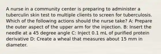 A nurse in a community center is preparing to administer a tuberculin skin test to multiple clients to screen for tuberculosis. Which of the following actions should the nurse take? A: Prepare the outer aspect of the upper arm for the injection. B: Insert the needle at a 45 degree angle C: Inject 0.1 mL of purified protein derivative D: Create a wheal that measures about 15 mm in diameter.