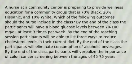 A nurse at a community center is preparing to provide wellness education for a community group that is 70% Black, 20% Hispanic, and 10% White. Which of the following outcomes should the nurse include in the class? By the end of the class the participants will have a blood glucose levels between 70-100 mg/dL at least 3 times per week. By the end of the teaching session participants will be able to list three ways to reduce cholesterol levels in their current diet. By the end of the class the participants will eliminate consumption of alcoholic beverages. By the end of the class participants will verbalize the importance of colon cancer screening between the ages of 45-75 years.