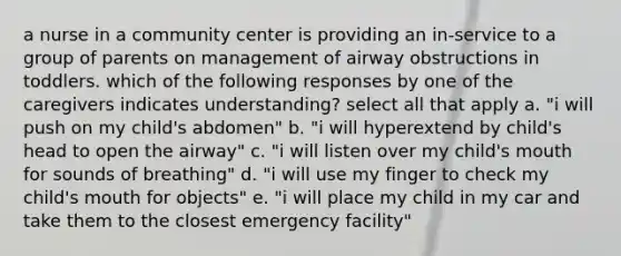 a nurse in a community center is providing an in-service to a group of parents on management of airway obstructions in toddlers. which of the following responses by one of the caregivers indicates understanding? select all that apply a. "i will push on my child's abdomen" b. "i will hyperextend by child's head to open the airway" c. "i will listen over my child's mouth for sounds of breathing" d. "i will use my finger to check my child's mouth for objects" e. "i will place my child in my car and take them to the closest emergency facility"