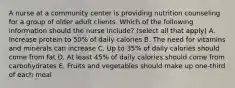 A nurse at a community center is providing nutrition counseling for a group of older adult clients. Which of the following information should the nurse include? (select all that apply) A. Increase protein to 50% of daily calories B. The need for vitamins and minerals can increase C. Up to 35% of daily calories should come from fat D. At least 45% of daily calories should come from carbohydrates E. Fruits and vegetables should make up one-third of each meal