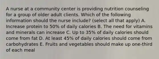 A nurse at a community center is providing nutrition counseling for a group of older adult clients. Which of the following information should the nurse include? (select all that apply) A. Increase protein to 50% of daily calories B. The need for vitamins and minerals can increase C. Up to 35% of daily calories should come from fat D. At least 45% of daily calories should come from carbohydrates E. Fruits and vegetables should make up one-third of each meal