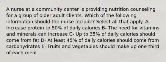 A nurse at a community center is providing nutrition counseling for a group of older adult clients. Which of the following information should the nurse include? Select all that apply. A- Increase protein to 50% of daily calories B- The need for vitamins and minerals can increase C- Up to 35% of daily calories should come from fat D- At least 45% of daily calories should come from carbohydrates E- Fruits and vegetables should make up one-third of each meal