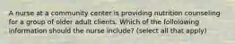 A nurse at a community center is providing nutrition counseling for a group of older adult clients. Which of the follolowing information should the nurse include? (select all that apply)