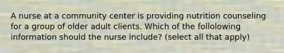 A nurse at a community center is providing nutrition counseling for a group of older adult clients. Which of the follolowing information should the nurse include? (select all that apply)