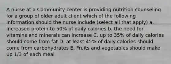 A nurse at a Community center is providing nutrition counseling for a group of older adult client which of the following information should the nurse include (select all that apply) a. increased protein to 50% of daily calories b. the need for vitamins and minerals can increase C. up to 35% of daily calories should come from fat D. at least 45% of daily calories should come from carbohydrates E. Fruits and vegetables should make up 1/3 of each meal