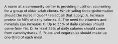 A nurse at a community center is providing nutrition counseling for a group of older adult clients. Which seling forcerginformation should the nurse include? (Select all that apply.) A. Increase protein to 50% of daily calories. B. The need for vitamins and minerals can increase. C. Up to 35% of daily calories should come from fat. D. Ar least 45% of daily calories should come from carbohydrates. E. Fruits and vegetables should make up one-third of each meal.