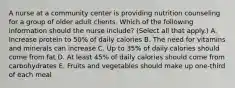 A nurse at a community center is providing nutrition counseling for a group of older adult clients. Which of the following information should the nurse include? (Select all that apply.) A. Increase protein to 50% of daily calories B. The need for vitamins and minerals can increase C. Up to 35% of daily calories should come from fat D. At least 45% of daily calories should come from carbohydrates E. Fruits and vegetables should make up one-third of each meal