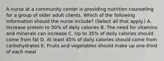 A nurse at a community center is providing nutrition counseling for a group of older adult clients. Which of the following information should the nurse include? (Select all that apply.) A. Increase protein to 50% of daily calories B. The need for vitamins and minerals can increase C. Up to 35% of daily calories should come from fat D. At least 45% of daily calories should come from carbohydrates E. Fruits and vegetables should make up one-third of each meal