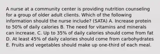 A nurse at a community center is providing nutrition counseling for a group of older adult clients. Which of the following information should the nurse include? (SATA) A. Increase protein to 50% of daily calories B. The need for vitamins and minerals can increase. C. Up to 35% of daily calories should come from fat D. At least 45% of daily calories should come from carbohydrates E. Fruits and vegetables should make up one-third of each meal.