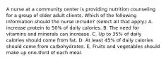 A nurse at a community center is providing nutrition counseling for a group of older adult clients. Which of the following information should the nurse include? (select all that apply.) A. increase protein to 50% of daily calories. B. The need for vitamins and minerals can increase. C. Up to 35% of daily calories should come from fat. D. At least 45% of daily calories should come from carbohydrates. E. Fruits and vegetables should make up one‐third of each meal.