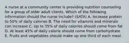 A nurse at a community center is providing nutrition counseling for a group of older adult clients. Which of the following information should the nurse include? (SATA) A. Increase protein to 50% of daily calories B. The need for vitamins and minerals can increase C. Up to 35% of daily calories should come from fat D. At least 45% of daily calorie should come from carbohydrate E. Fruits and vegetables should make up one third of each meal.