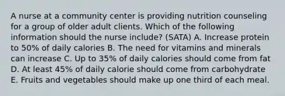 A nurse at a community center is providing nutrition counseling for a group of older adult clients. Which of the following information should the nurse include? (SATA) A. Increase protein to 50% of daily calories B. The need for vitamins and minerals can increase C. Up to 35% of daily calories should come from fat D. At least 45% of daily calorie should come from carbohydrate E. Fruits and vegetables should make up one third of each meal.