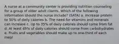 A nurse at a community center is providing nutrition counseling for a group of older adult clients. Which of the following information should the nurse include? (SATA) a. Increase protein to 50% of daily calories b. The need for vitamins and minerals can increase c. Up to 35% of daily calories should come from fat d. At least 45% of daily calories should come from carbohydrates e. Fruits and vegetables should make up to one-third of each meal