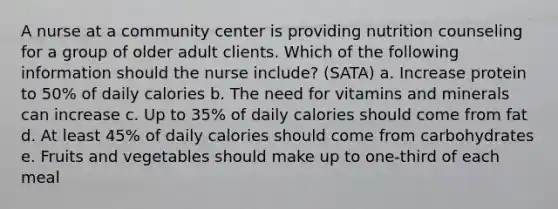 A nurse at a community center is providing nutrition counseling for a group of older adult clients. Which of the following information should the nurse include? (SATA) a. Increase protein to 50% of daily calories b. The need for vitamins and minerals can increase c. Up to 35% of daily calories should come from fat d. At least 45% of daily calories should come from carbohydrates e. Fruits and vegetables should make up to one-third of each meal