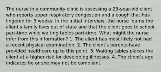 The nurse in a community clinic is assessing a 23-year-old client who reports upper respiratory congestion and a cough that has lingered for 3 weeks. In the initial interview, the nurse learns the client's family lives out of state and that the client goes to school part-time while waiting tables part-time. What might the nurse infer from this information? 1. The client has most likely not had a recent physical examination. 2. The client's parents have provided healthcare up to this point. 3. Waiting tables places the client at a higher risk for developing illnesses. 4. The client's age indicates he or she may not be compliant.