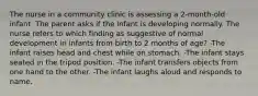 The nurse in a community clinic is assessing a 2-month-old infant. The parent asks if the infant is developing normally. The nurse refers to which finding as suggestive of normal development in infants from birth to 2 months of age? -The infant raises head and chest while on stomach. -The infant stays seated in the tripod position. -The infant transfers objects from one hand to the other. -The infant laughs aloud and responds to name.