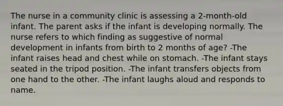 The nurse in a community clinic is assessing a 2-month-old infant. The parent asks if the infant is developing normally. The nurse refers to which finding as suggestive of normal development in infants from birth to 2 months of age? -The infant raises head and chest while on stomach. -The infant stays seated in the tripod position. -The infant transfers objects from one hand to the other. -The infant laughs aloud and responds to name.