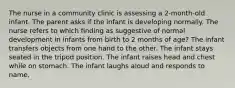 The nurse in a community clinic is assessing a 2-month-old infant. The parent asks if the infant is developing normally. The nurse refers to which finding as suggestive of normal development in infants from birth to 2 months of age? The infant transfers objects from one hand to the other. The infant stays seated in the tripod position. The infant raises head and chest while on stomach. The infant laughs aloud and responds to name.