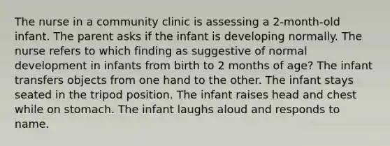 The nurse in a community clinic is assessing a 2-month-old infant. The parent asks if the infant is developing normally. The nurse refers to which finding as suggestive of normal development in infants from birth to 2 months of age? The infant transfers objects from one hand to the other. The infant stays seated in the tripod position. The infant raises head and chest while on stomach. The infant laughs aloud and responds to name.