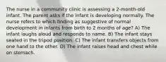 The nurse in a community clinic is assessing a 2-month-old infant. The parent asks if the infant is developing normally. The nurse refers to which finding as suggestive of normal development in infants from birth to 2 months of age? A) The infant laughs aloud and responds to name. B) The infant stays seated in the tripod position. C) The infant transfers objects from one hand to the other. D) The infant raises head and chest while on stomach.