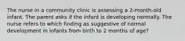 The nurse in a community clinic is assessing a 2-month-old infant. The parent asks if the infant is developing normally. The nurse refers to which finding as suggestive of normal development in infants from birth to 2 months of age?