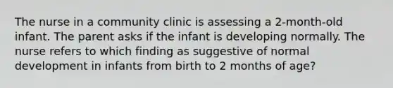 The nurse in a community clinic is assessing a 2-month-old infant. The parent asks if the infant is developing normally. The nurse refers to which finding as suggestive of normal development in infants from birth to 2 months of age?