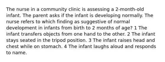 The nurse in a community clinic is assessing a 2-month-old infant. The parent asks if the infant is developing normally. The nurse refers to which finding as suggestive of normal development in infants from birth to 2 months of age? 1 The infant transfers objects from one hand to the other. 2 The infant stays seated in the tripod position. 3 The infant raises head and chest while on stomach. 4 The infant laughs aloud and responds to name.