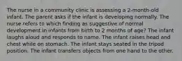 The nurse in a community clinic is assessing a 2-month-old infant. The parent asks if the infant is developing normally. The nurse refers to which finding as suggestive of normal development in infants from birth to 2 months of age? The infant laughs aloud and responds to name. The infant raises head and chest while on stomach. The infant stays seated in the tripod position. The infant transfers objects from one hand to the other.