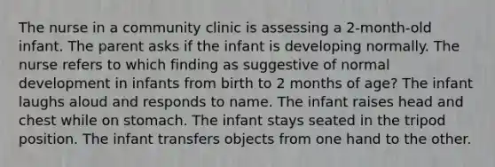 The nurse in a community clinic is assessing a 2-month-old infant. The parent asks if the infant is developing normally. The nurse refers to which finding as suggestive of normal development in infants from birth to 2 months of age? The infant laughs aloud and responds to name. The infant raises head and chest while on stomach. The infant stays seated in the tripod position. The infant transfers objects from one hand to the other.