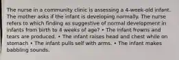 The nurse in a community clinic is assessing a 4-week-old infant. The mother asks if the infant is developing normally. The nurse refers to which finding as suggestive of normal development in infants from birth to 4 weeks of age? • The infant frowns and tears are produced. • The infant raises head and chest while on stomach • The infant pulls self with arms. • The infant makes babbling sounds.