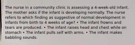 The nurse in a community clinic is assessing a 4-week-old infant. The mother asks if the infant is developing normally. The nurse refers to which finding as suggestive of normal development in infants from birth to 4 weeks of age? • The infant frowns and tears are produced. • The infant raises head and chest while on stomach • The infant pulls self with arms. • The infant makes babbling sounds.