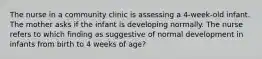 The nurse in a community clinic is assessing a 4-week-old infant. The mother asks if the infant is developing normally. The nurse refers to which finding as suggestive of normal development in infants from birth to 4 weeks of age?