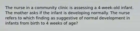 The nurse in a community clinic is assessing a 4-week-old infant. The mother asks if the infant is developing normally. The nurse refers to which finding as suggestive of normal development in infants from birth to 4 weeks of age?