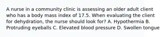 A nurse in a community clinic is assessing an older adult client who has a body mass index of 17.5. When evaluating the client for dehydration, the nurse should look for? A. Hypothermia B. Protruding eyeballs C. Elevated blood pressure D. Swollen tongue