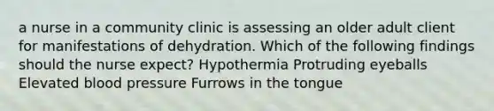 a nurse in a community clinic is assessing an older adult client for manifestations of dehydration. Which of the following findings should the nurse expect? Hypothermia Protruding eyeballs Elevated blood pressure Furrows in the tongue