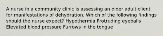 A nurse in a community clinic is assessing an older adult client for manifestations of dehydration. Which of the following findings should the nurse expect? Hypothermia Protruding eyeballs Elevated blood pressure Furrows in the tongue