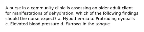 A nurse in a community clinic is assessing an older adult client for manifestations of dehydration. Which of the following findings should the nurse expect? a. Hypothermia b. Protruding eyeballs c. Elevated blood pressure d. Furrows in the tongue