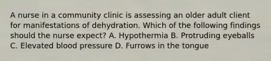 A nurse in a community clinic is assessing an older adult client for manifestations of dehydration. Which of the following findings should the nurse expect? A. Hypothermia B. Protruding eyeballs C. Elevated blood pressure D. Furrows in the tongue