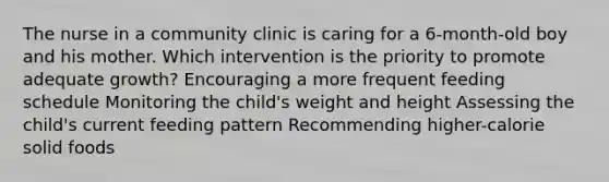 The nurse in a community clinic is caring for a 6-month-old boy and his mother. Which intervention is the priority to promote adequate growth? Encouraging a more frequent feeding schedule Monitoring the child's weight and height Assessing the child's current feeding pattern Recommending higher-calorie solid foods