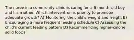 The nurse in a community clinic is caring for a 6-month-old boy and his mother. Which intervention is priority to promote adequate growth? A) Monitoring the child's weight and height B) Encouraging a more frequent feeding schedule C) Assessing the child's current feeding pattern D) Recommending higher-calorie solid foods