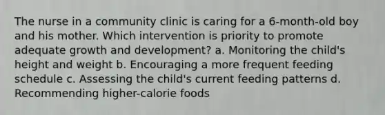 The nurse in a community clinic is caring for a 6-month-old boy and his mother. Which intervention is priority to promote adequate growth and development? a. Monitoring the child's height and weight b. Encouraging a more frequent feeding schedule c. Assessing the child's current feeding patterns d. Recommending higher-calorie foods