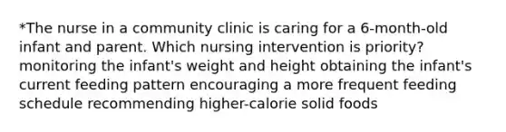 *The nurse in a community clinic is caring for a 6-month-old infant and parent. Which nursing intervention is priority? monitoring the infant's weight and height obtaining the infant's current feeding pattern encouraging a more frequent feeding schedule recommending higher-calorie solid foods