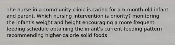 The nurse in a community clinic is caring for a 6-month-old infant and parent. Which nursing intervention is priority? monitoring the infant's weight and height encouraging a more frequent feeding schedule obtaining the infant's current feeding pattern recommending higher-calorie solid foods