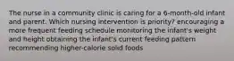 The nurse in a community clinic is caring for a 6-month-old infant and parent. Which nursing intervention is priority? encouraging a more frequent feeding schedule monitoring the infant's weight and height obtaining the infant's current feeding pattern recommending higher-calorie solid foods