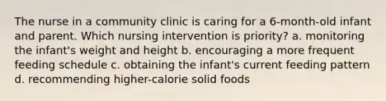 The nurse in a community clinic is caring for a 6-month-old infant and parent. Which nursing intervention is priority? a. monitoring the infant's weight and height b. encouraging a more frequent feeding schedule c. obtaining the infant's current feeding pattern d. recommending higher-calorie solid foods