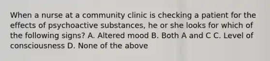 When a nurse at a community clinic is checking a patient for the effects of psychoactive substances, he or she looks for which of the following signs? A. Altered mood B. Both A and C C. Level of consciousness D. None of the above