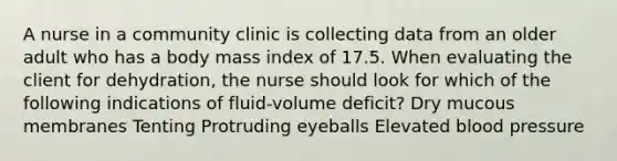 A nurse in a community clinic is collecting data from an older adult who has a body mass index of 17.5. When evaluating the client for dehydration, the nurse should look for which of the following indications of fluid-volume deficit? Dry mucous membranes Tenting Protruding eyeballs Elevated blood pressure