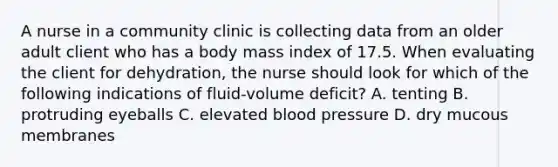 A nurse in a community clinic is collecting data from an older adult client who has a body mass index of 17.5. When evaluating the client for dehydration, the nurse should look for which of the following indications of fluid-volume deficit? A. tenting B. protruding eyeballs C. elevated blood pressure D. dry mucous membranes